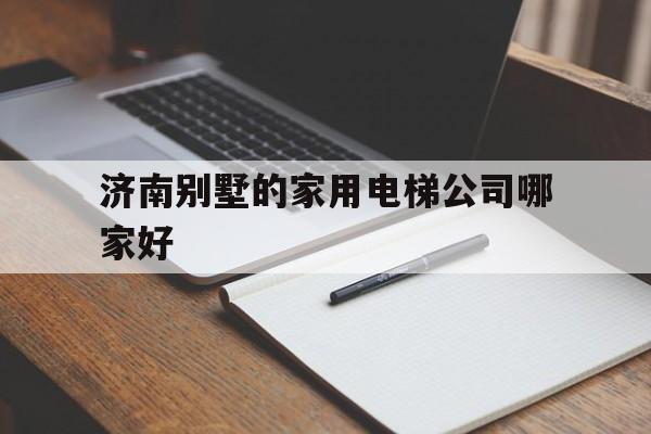 济南别墅的家用电梯公司哪家好（济南别墅的家用电梯公司哪家好一点）